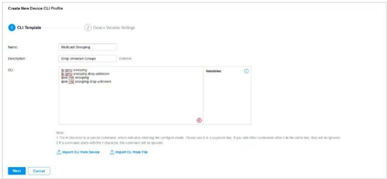 Create New Device CLI Profile 1 CLI Template 2 Device Variable Settings Name: Multicast Snooping Description: Drop Unknown Groups (Optional) CLI: to ipv6 snooping to ipv6 snooping drop-unknown ipv6 mid snooping ipv6 mid snooping drop-unknown Variables: ⑧ Note: 1. The if character is a special command, which indicates entering the configure mode. Please use it in a separate line. If you add other commands after it in the same line, they will be ignored. 2. If a command starts with the I character, the command will be ignored. Import CLI from Device Import CLI from File Next Cancel