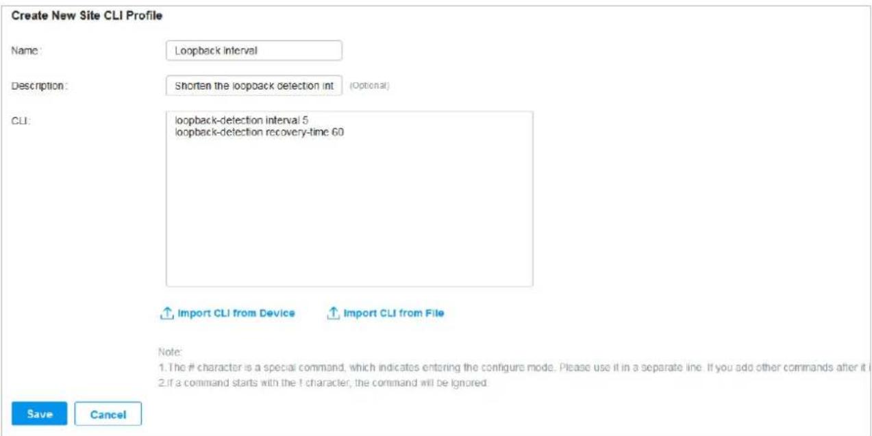 Create New Site CLI Profile Name: Loopback Interval Description: Shorten the loopback detection int (Optional) CLI: loopback-detection interval 5 loopback-detection recovery-time 60 Import CLI from Device Import CLI from File Note: 1. The # character is a special command, which indicates entering the configure mode. Please use it in a separate line. If you add other commands after it 2. if a command starts with the ! character, the command will be ignored. Save Cancel