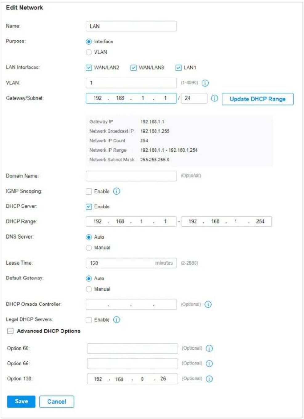 Edit Network Name: LAN Purpose: Interface VLAN LAN Interfaces: WAN/LAN2 WAN/LAN3 LAN1 VLAN: 1 (1-4090) i Gateway/Subnet: 192 . 168 . 1 . 1 / 24 i Update DHCP Range Gateway IP 192.168.1.1 Network Broadcast IP 192.168.1.255 Network IP Count 254 Network IP Range 192.168.1.1 - 192.168.1.254 Network Subnet Mack 255.255.255.0 Domain Name: (Optional) IGMP Snooping: Enable i DHCP Server: Enable DHCP Range: 192 . 168 . 1 . 1 - 192 . 168 . 1 . 254 DNS Server: Auto Manual Lease Time: 120 minutes (2-2880) Default Gateway: Auto Manual DHCP Omada Controller: (Optional) i Legal DHCP Servers: Enable i Advanced DHCP Options Option 60: (Optional) i Option 66: (Optional) i Option 138: 192 . 168 . 0 . 26 (Optional) i Save Cancel
