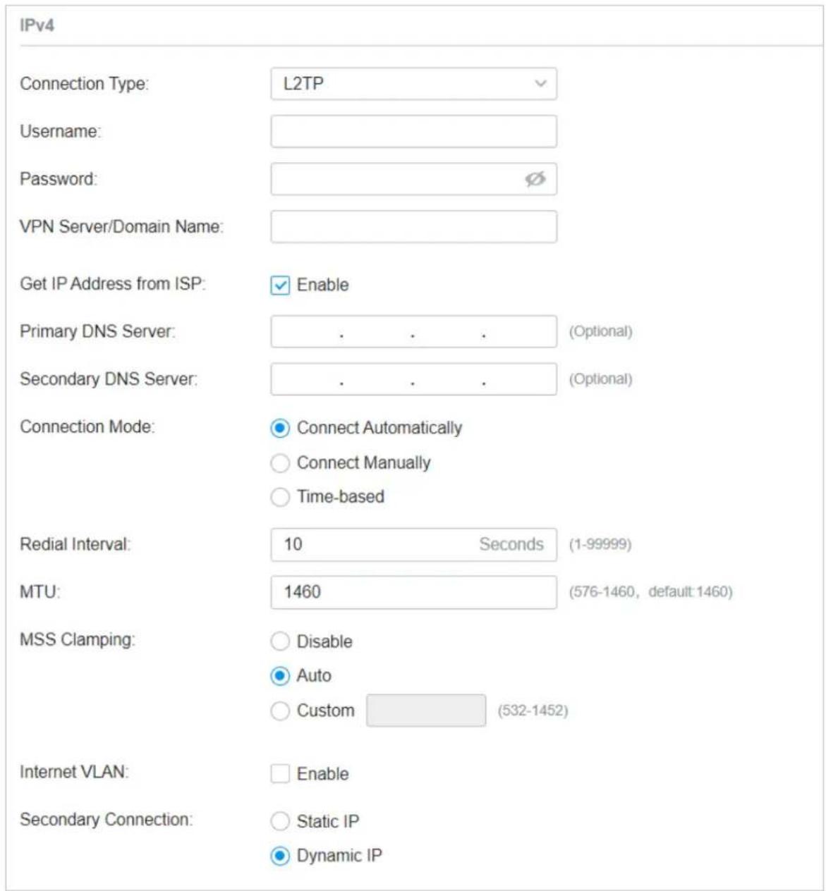 IPv4 Connection Type: L2TP Username: Password: VPN Server/Domain Name: Get IP Address from ISP: ✓ Enable Primary DNS Server: . . . . (Optional) Secondary DNS Server: . . . . (Optional) Connection Mode: ● Connect Automatically ○ Connect Manually ○ Time-based Redial Interval: 10 Seconds (1-99999) MTU: 1460 (576-1460, default:1460) MSS Clamping: ○ Disable ● Auto ○ Custom (532-1452) Internet VLAN: □ Enable Secondary Connection: ○ Static IP ● Dynamic IP