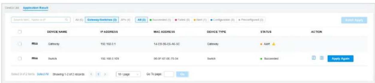 Device List Application Result Search MAC Name or IP All (5) Gateway/Switches (2) APs (4) All (3) Succeeded (1) Failed (0) Alert (1) Configuration (3) Preconfigured (2) Device NAME IP ADDRESS MAC ADDRESS DEVICE TYPE STATUS ACTION Gateway 192.168.0.1 14-25-05-05-A6-5C Gateway Alert Switch 192.168.0.109 00-5F-67-06-75-34 Switch Succeeded Apply Again Ded: 0 of 2 tests Select/All Showing 1-2 of 2 records < 1 > 10 / page Go To page: Go