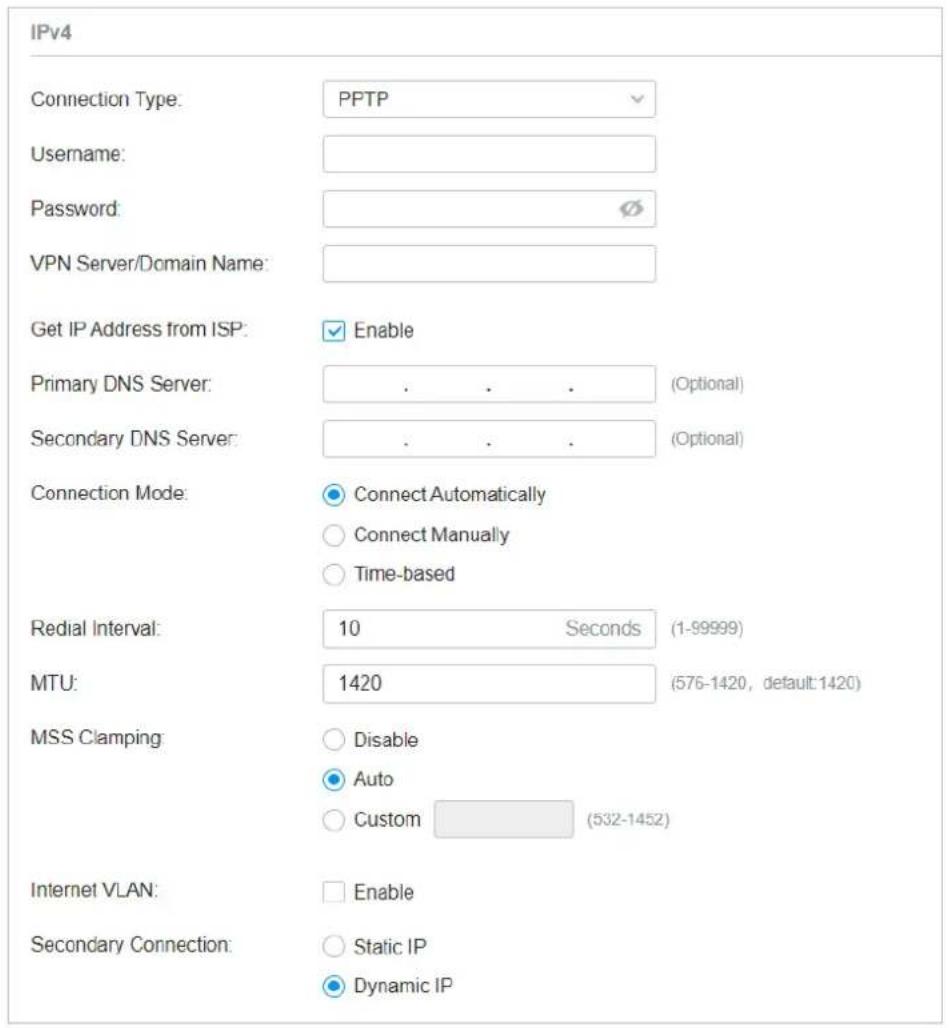 IPv4 Connection Type: PPTP Username: Password: VPN Server/Domain Name: Get IP Address from ISP: Enable Primary DNS Server: . . . (Optional) Secondary DNS Server: . . . (Optional) Connection Mode: Connect Automatically Connect Manually Time-based Redial Interval: 10 Seconds (1-99999) MTU: 1420 (576-1420, default:1420) MSS Clamping: Disable Auto Custom (532-1452) Internet VLAN: Enable Secondary Connection: Static IP Dynamic IP