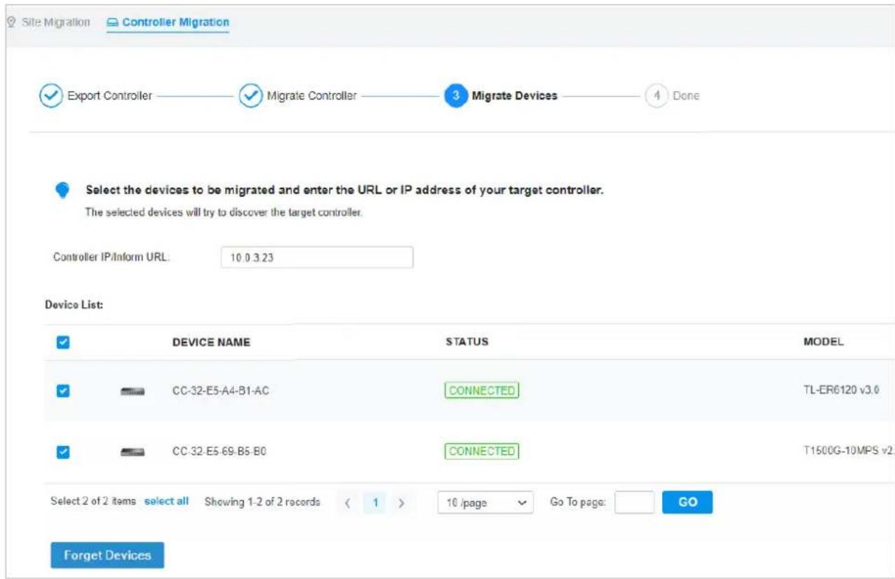 Site Migration Controller Migration ✓ Export Controller ✓ Migrate Controller 3 Migrate Devices 4 Done Select the devices to be migrated and enter the URL or IP address of your target controller. The selected devices will try to discover the target controller. Controller IP/Inform URL: 10.0 3.23 Device List: ✓ DEVICE NAME STATUS MODEL ✓ CC-32-E5-A4-B1-AC CONNECTED TL-ER6120 v3.0 ✓ CC-32-E5-69-B5-B0 CONNECTED T1500G-10MPS v2. Select 2 of 2 items select all Showing 1-2 of 2 records < 1 > 10 /page Go To page: GO Forget Devices