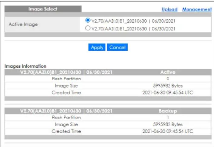 Image Select Upload Management Active Image V2.70(AAZI.0)B1_20210630 | 06/30/2021 V2.70(AAZI.0)B1_20210630 | 06/30/2021 Apply Cancel Images Information V2.70(AAZI.0)B1_20210430 | 06/30/2021 Active Flash Partition 0 Image Size 5995982 Bytes Created Time 2021-06-30 09:45:54 UTC V2.70(AAZI.0)B1_20210430 | 06/30/2021 Backup Flash Partition 1 Image Size 5995982 Bytes Created Time 2021-06-30 09:45:54 UTC