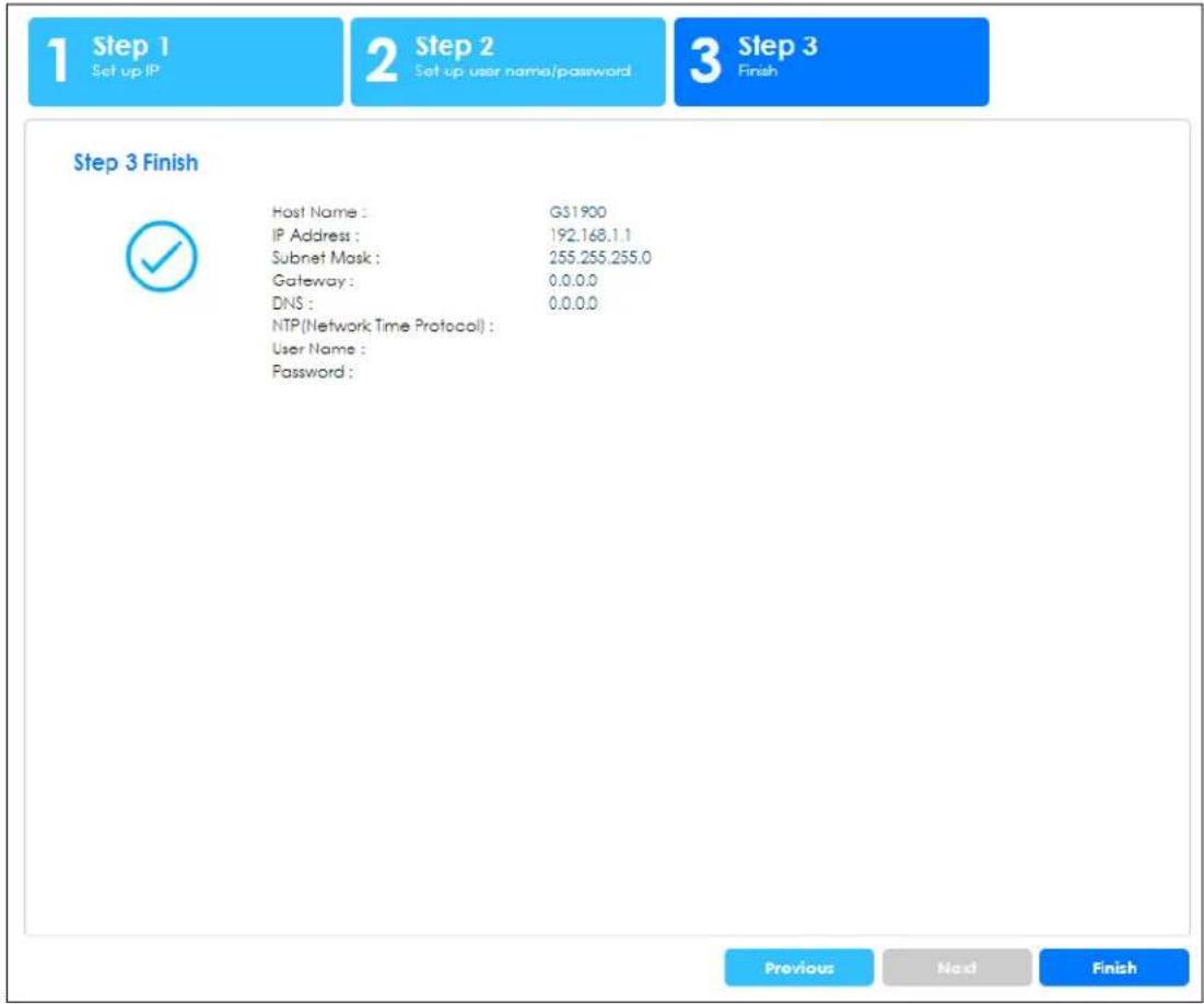 1 Step 1 Set up IP 2 Step 2 Set up user name/password 3 Step 3 Finish Step 3 Finish Host Name : G$1900 IP Address : 192.168.1.1 Subnet Mask : 255.255.255.0 Gateway : 0.0.0.0 DNS : 0.0.0.0 NTP(Network Time Protocol) : User Name : Password : Previous Next Finish