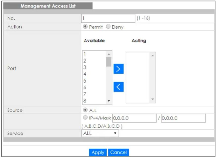 Management Access List No. 1 (1 -16) Action Permit Deny Available Acting Port 1 2 3 4 5 6 7 8 Source ALL IPv4/Mask 0.0.0.0 / 0.0.0.0 (A.B.C.D/A.B.C.D ) Service ALL Apply Cancel