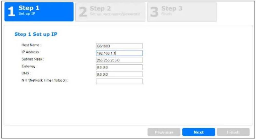 1 Step 1 Set up IP 2 Step 2 Set up user name/password 3 Step 3 Finish Step 1 Set up IP Host Name : GS1900 IP Address : 192.168.1.1 Subnet Mask : 255 255 255.0 Gateway : 0.0.0.0 DNS : 0.0.0.0 NTP(Network Time Protocol) : Previous Next Finish