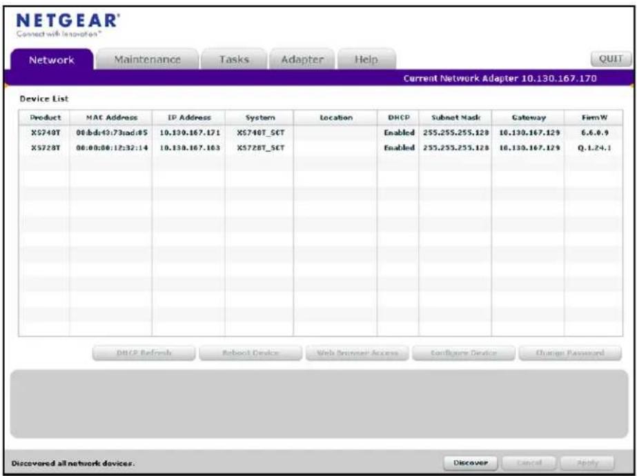 NETGEAR Connect with Innovation Network Maintenance Tasks Adapter Help QUIT Current Network Adapter 10.130.167.170 Device List Product MAC Address IP Address System Location DHCP Subnet Mask Gateway FirmW X5740T 08:bd:43:73:ad:85 10.130.167.171 X5740T_SCT Enabled 255.255.255.128 10.130.167.129 6.6.0.9 X5728T 08:00:08:12:32:14 X5728T_SCT Enabled 255.255.255.128 10.130.167.129 Q.1.24.1 DHCP Refresh Reboot Device Web Browser Access Configure Device Change Password Discovered all network devices. Discover Cancel Apply