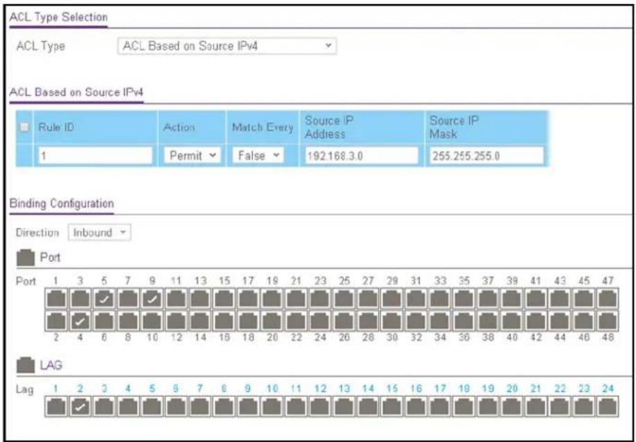 ACL Type Selection ACL Type ACL Based on Source IPv4 ACL Based on Source IPv4 Rule ID Action Match Every Source IP Address Source IP Mask 1 Permit False 192.168.3.0 255.255.255.0 Binding Configuration Direction Inbound Port Port 1 3 5 7 9 11 13 15 17 19 21 23 25 27 29 31 33 35 37 39 41 43 45 47 2 4 6 8 10 12 14 16 18 20 22 24 26 28 30 32 34 36 38 40 42 44 46 48 LAG Lag 1 2 3 4 5 6 7 8 9 10 11 12 13 14 15 16 17 18 19 20 21 22 23 24