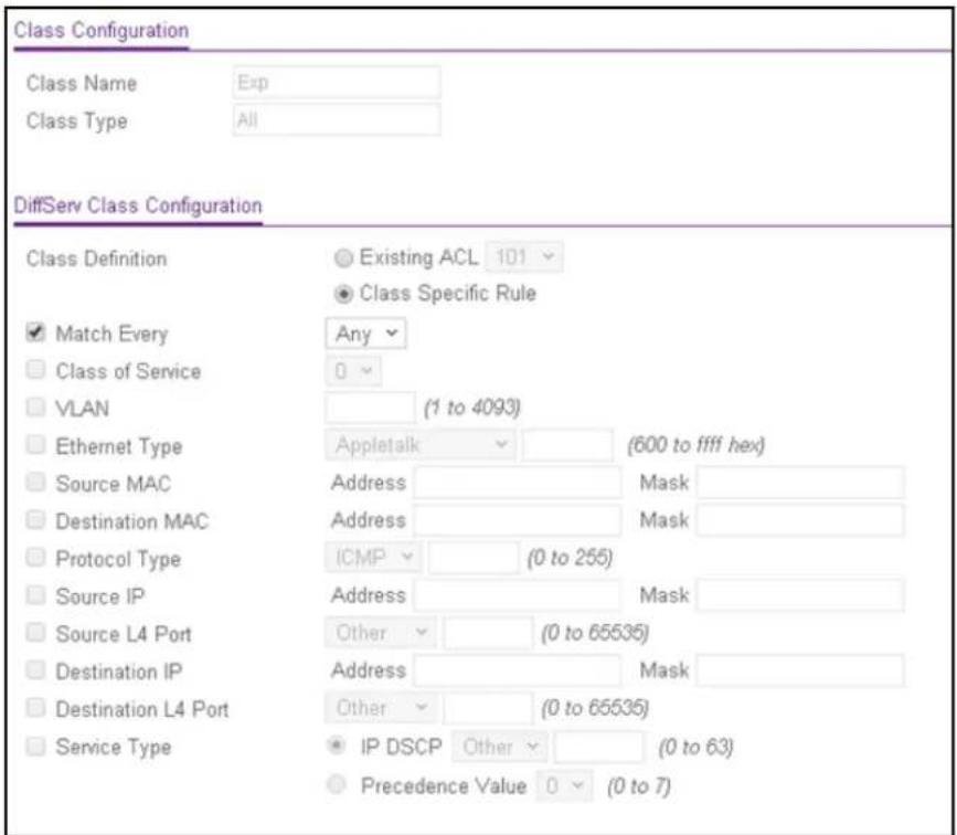 Class Configuration Class Name Exp Class Type All DiffServ Class Configuration Class Definition ● Existing ACL 101 ▼ ● Class Specific Rule ✓ Match Every Any ▼ □ Class of Service 0 ▼ □ VLAN (1 to 4093) □ Ethernet Type Appletalk (600 to ffff hex) □ Source MAC Address Mask □ Destination MAC Address Mask □ Protocol Type ICMP (0 to 255) □ Source IP Address Mask □ Source L4 Port Other (0 to 65535) □ Destination IP Address Mask □ Destination L4 Port Other (0 to 65535) □ Service Type ● IP DSCP Other (0 to 63) ○ Precedence Value 0 ▼ (0 to 7)