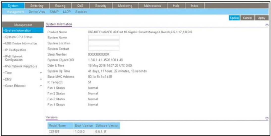 System Switching Routing QoS Security Monitoring Maintenance Help Index Management Device View SNMP LLDP Services Management System Information Product Name XS748T ProSAFE 48 Port 10-Gigabit Smart Managed Switch,6.5.1.17,1:0.0.0 System Name System Location System Contact Serial Number 000000000004 System Object OID 1.3.6.1.4.1.4526.100.4.40 Date & Time 16 May 2016 14:07:20 UTC 0:00 System Up Time 41 days, 11 hours, 27 minutes, 16 seconds Base MAC Address 00:1a:1b:1c:1d:04 IC Temp(C) 51 Fan 1 Status Normal Fan 2 Status Normal Fan 3 Status Normal Fan 4 Status Normal Versions Model Name Boot Version Software Version XS748T 1.0.0.0 6.5.1.17