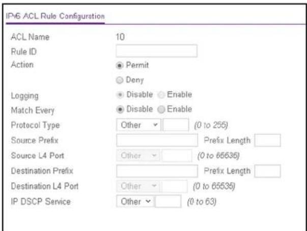 IPv6 ACL Rule Configuration ACL Name 10 Rule ID Action ● Permit ○ Deny Logging ● Disable ○ Enable Match Every ● Disable ○ Enable Protocol Type Other ▼ (0 to 255) Source Prefix Prefix Length Source L4 Port Other ▼ (0 to 65535) Destination Prefix Prefix Length Destination L4 Port Other ▼ (0 to 65535) IP DSCP Service Other ▼ (0 to 63)
