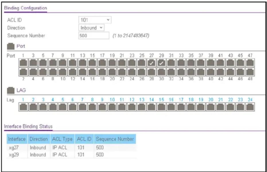 Binding Configuration ACL ID 101 Direction Inbound Sequence Number 500 (1 to 2147483647) Port Port 1 3 5 7 9 11 13 15 17 19 21 23 25 27 29 31 33 35 37 39 41 43 45 47 2 4 6 8 10 12 14 16 18 20 22 24 26 28 30 32 34 36 38 40 42 44 46 48 LAG Lag 1 2 3 4 5 6 7 8 9 10 11 12 13 14 15 16 17 18 19 20 21 22 23 24 Interface Binding Status Interface Direction ACL Type ACL ID Sequence Number xg27 Inbound IP ACL 101 500 xg29 Inbound IP ACL 101 500