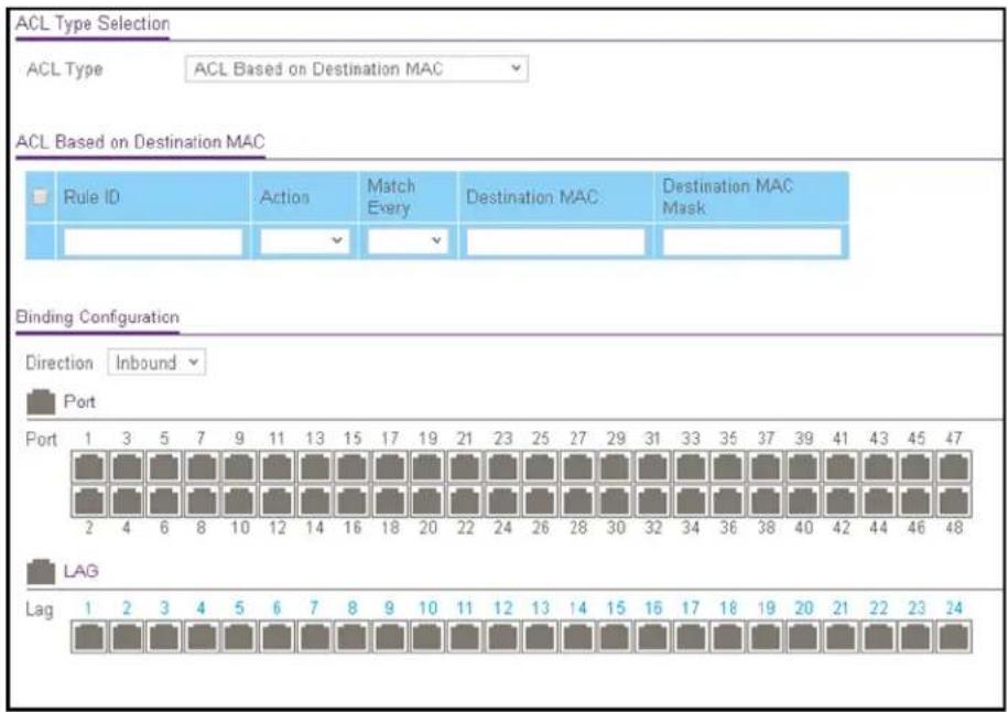 ACL Type Selection ACL Type ACL Based on Destination MAC ACL Based on Destination MAC Rule ID Action Match Every Destination MAC Destination MAC Mask Binding Configuration Direction Inbound Port Port 1 3 5 7 9 11 13 15 17 19 21 23 25 27 29 31 33 35 37 39 41 43 45 47 2 4 6 8 10 12 14 16 18 20 22 24 26 28 30 32 34 36 38 40 42 44 46 48 LAG Lag 1 2 3 4 5 6 7 8 9 10 11 12 13 14 15 16 17 18 19 20 21 22 23 24