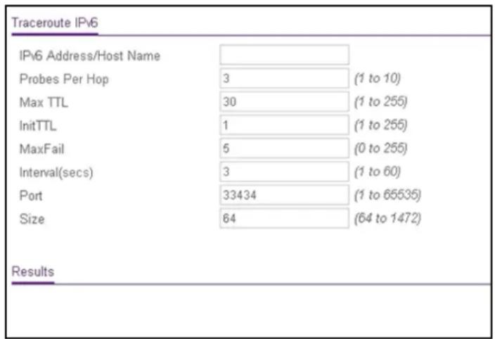 Traceroute IPv6 IPv6 Address/Host Name Probes Per Hop 3 (1 to 10) Max TTL 30 (1 to 255) InitTTL 1 (1 to 255) MaxFail 5 (0 to 255) Interval(secs) 3 (1 to 60) Port 33434 (1 to 65535) Size 64 (64 to 1472) Results
