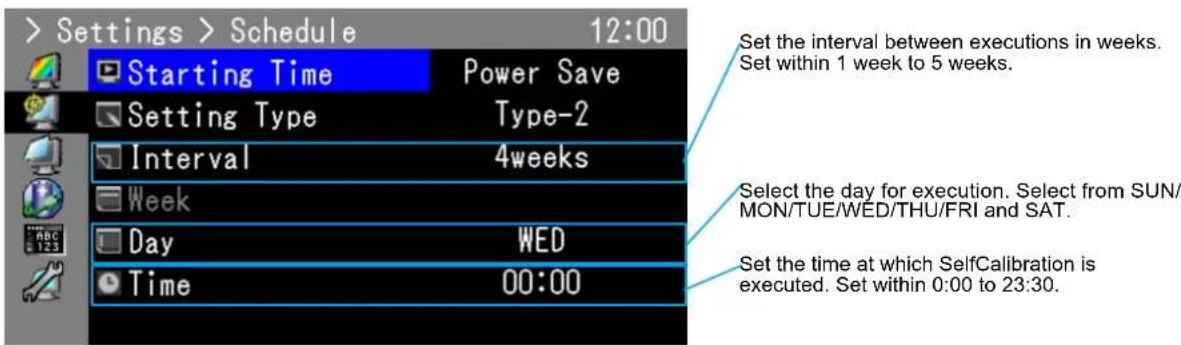 > Settings > Schedule 12:00 Starting Time Power Save Setting Type Type-2 Interval 4weeks Week Day WED Time 00:00 Set the interval between executions in weeks. Set within 1 week to 5 weeks. Select the day for execution. Select from SUN/ MON/TUE/WED/THU/FRI and SAT. Set the time at which SelfCalibration is executed. Set within 0:00 to 23:30.