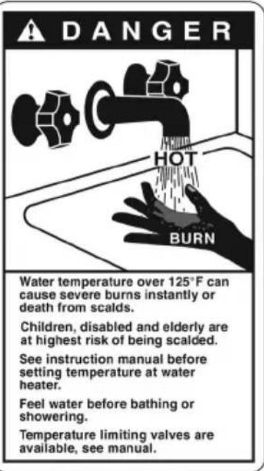 DANGER HOT BURN Water temperature over 125°F can cause severe burns instantly or death from scalds. Children, disabled and elderly are at highest risk of being scalded. See instruction manual before setting temperature at water heater. Feel water before bathing or showering. Temperature limiting valves are available, see manual.