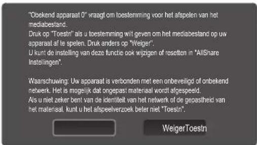 "Obekend apparaat 0" vraagt om toestemming voor het afspelen van het mediabestand. Druk op "Toestn" als u toestemming wit geven om het mediabestand op uw apparaat af te spelen. Druk anders op "Weiger". U kunt de instelling van deze functie ook wijzigen of resetten in "AllShare Instellingen". Waarschuwing: Uw apparaat is verbonden met een onbeveiligd of onbekend netwerk. Het is mogelijk dat ongepast materiaal wordt afgespeeld. Als u niet zeker bent van de identiteit van het network of de gecastheid van het materiaal. kunt u het afspeelverzoek beler niet "Toestn". WeigerToestn
