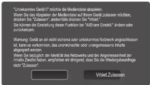 "Unbekanntes Gerät 0" möchte die Mediendatei abspielen. Wenn Sie das Abspielen der Mediendatei auf Ihrem Gerät zulassen möchten, drücken Sie "Zulassen", andernfalls drücken Sie "Vrbiet". Sie können die Einstellung dieser Funktion bei "AllShare Einstell." ändern oder zurücksetzen. Warnung: Gerät an ein nicht sicheres oder unbekanntes Netzwerk angeschlossen ist, kann es vorkommen, das unerwünschte oder unangemessene Inhalte abgespielt werden. Wenn Sie bezüglich der Identität des Netzwerks und der Angemessenheit der Inhalte Zwifel haben, empfehlen wir dringend, dass Sie die Wiedergabeanfrage nicht "Zulassen". Vrbiet.Zulassen