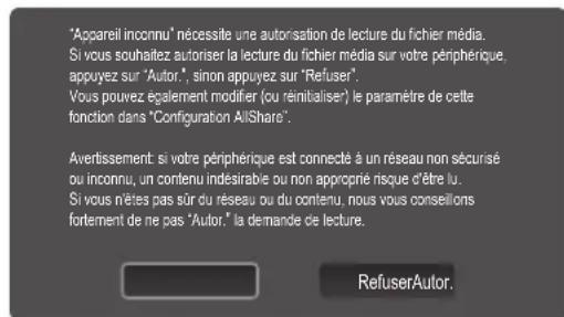 "Appareil inconnu" nécessite une autorisation de lecture du fichier média. Si vous souhaitez autoriser la lecture du fichier média sur votre périphérique, appuyez sur "Autor.", sinon appuyez sur "Refuser". Vous pouvez également modifier (ou réinitialiser) le paramètre de cette fonction dans "Configuration AllShare". Avertissement si votre périphérique est connecté à un réseau non sécurisé ou inconnu, un contenu indesirable ou non approprié risque d'être lu. Si vous nêtes pas sûr du réseau ou du contenu, nous vous conseillons fortement de ne pas "Autor." la demande de lecture. RefuserAutor.