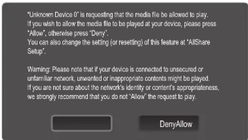 "Unknown Device 0" is requesting that the media file be allowed to play. If you wish to allow the media file to be played at your device, please press "Allow", otherwise press "Deny". You can also change the setting (or resetting) of this feature at "AllShare Setup". Warning: Please note that if your device is connected to unsecured or unfamiliar network, unwanted or inappropriate contents might be played. If you are not sure about the network's identity or content's appropriateness, we strongly recommend that you do not "Allow" the request to play. DenyAllow