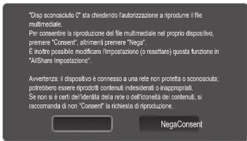 "Disp sconosciuto 0" sta chiedendo l'autorizzazione a riprodurre il file multimedia. Per consentire la riproduzione del file multimedia nel proprio dispositivo, premere "Consenti", altrimenti premere "Nega". È inoltre possibile modificare l'impostazione (o resettare) questa funzione in "AllShare Impostazione". Avvertenza: il dispositivo è connesso a una rete non protetta o sconosciuta; potrebbero essere riprodotti contenuti indesiderati o inappropriati. Se non si è certi dell'identità della rete o dell'oloneità dei contenuti, si raccoranda di non "Consenti" la richiesta di riproduzione. NegaConsent