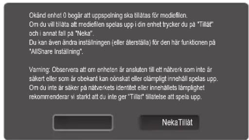 Okänd enhet 0 begår att uppspelning ska tillatas för mediefilen. Om du vill biläta att mediefilen spelas upp i din enhet trycker du på "Tillåt" och i annat fall på "Neka". Du kan även ändra inställningen (eller återställa) för den här funktionen på "AllShare Inställning". Varning: Observera att om enheten är ansluten till ett näverk som inte är säker eller som är obekant kan önskat eller olämpligt innehåll spelas upp. Om du inte är säker på näverkets identitet eller innnehålets lämplighet rekommenderar vi starkt att du inte ger "Tillåt" tillstelse att spela upp. NekaTillåt
