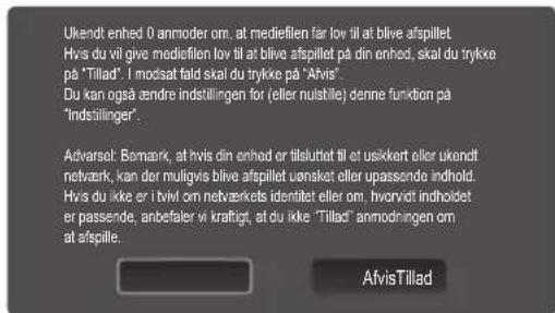 Ukendt enhed 0 anmoder om, at mediefilen far lov til at blive afspillet Hvis du vil give mediefilen lov til at blive afspillet på din enhed, skal du trykke på "Tillad". I modsat fald skal du trykke på "Afvis". Du kan også ændre indstillingen for (eller nulstille) denne funktion på "Indstillinger". Advarsel: Bønmark, at hvis din enhed er tillsuttet til et usikkert eller ukendt netvark, kan der muligvis blive afspillet uønsket eller upassende indhold. Hvis du ikke er i tvvl om netværkets identitet eller om. hvorvot indholdet er passende, anbefaler vi krafigt, at du ikke "Tillad" anmodningen om at afspille. AfvisTillad