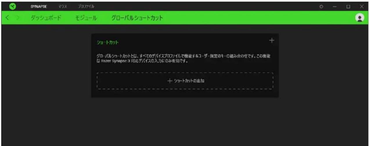 SYNAPSE マワス プロファイル ダッシュボード モジュール グローバルショートカット ショートカット グローバルショートカットとは、すべてのデバイスプロファイルで機能するユーザー指定のキーの組み合わせです。この機能は Razer Synapse 3 対応デバイスの入力にのみ有効です。 + ショートカットの追加