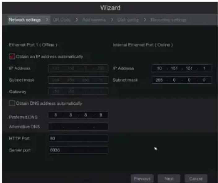Wizard Network settings > OR Code > Add camera > Disk config > Recording settings Ethernet Port 1 ( Offline ) Internal Ethernet Port ( Online ) Obtain an IP address automatically IP Address 182 150 1 . 290 IP Address 10 . 151 . 151 . 1 Subnet mask 239 250 263 4 Subnet mask 256 . 0 . 0 . 0 Gateway 172 158 . 1 Obtain DNS address automatically Preferred DNS 8 . 8 . 8 . 8 Alternative DNS HTTP Port 80 Server port 6036 Previous Next Cancel