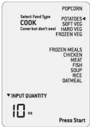 POPCORN Select Food Type COOK Cover but don't seal POTATOES◀ SOFT VEG HARD VEG FROZEN VEG FROZEN MEALS CHICKEN MEAT FISH SOUP RICE OATMEAL ▼ INPUT QUANTITY 10 oz Press Start
