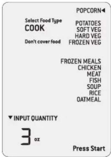 POPCORN Select Food Type COOK POTATOES SOFT VEG HARD VEG FROZEN VEG Don't cover food FROZEN MEALS CHICKEN MEAT FISH SOUP RICE OATMEAL ▼ INPUT QUANTITY 3 oz Press Start