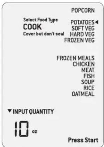 POPCORN Select Food Type COOK Cover but don't seal POTATOES◀ SOFT VEG HARD VEG FROZEN VEG FROZEN MEALS CHICKEN MEAT FISH SOUP RICE OATMEAL ▼ INPUT QUANTITY 10 oz Press Start