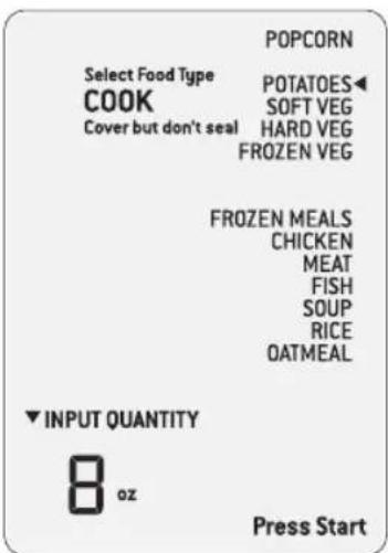POPCORN Select Food Type COOK Cover but don't seal POTATOES◀ SOFT VEG HARD VEG FROZEN VEG FROZEN MEALS CHICKEN MEAT FISH SOUP RICE OATMEAL ▼ INPUT QUANTITY 8 oz Press Start