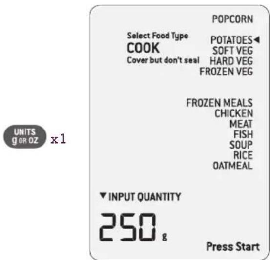POPCORN Select Food Type COOK POTATOES◀ SOFT VEG Cover but don't seal HARD VEG FROZEN VEG FROZEN MEALS CHICKEN MEAT FISH SOUP RICE OATMEAL ▼ INPUT QUANTITY 250 g Press Start