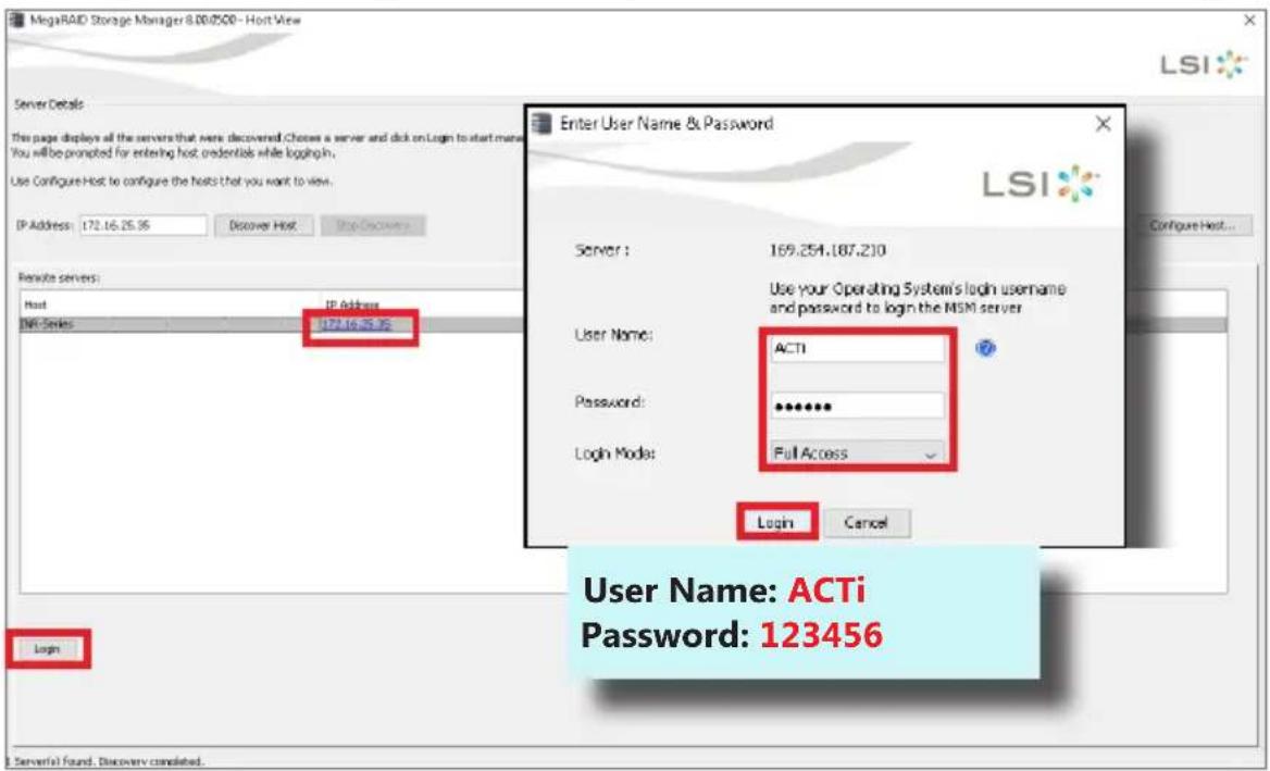 MegaRAID Storage Manager 8.00/500 - Host View Server Details This page displays all the servers that were discovered. Choose a server and click on Login to start menu. You will be prompted for entering host credentials while logging in. Use Configure Host to configure the hosts that you want to view... IP Address: 172.16.25.36 Discover Host: Stop Discovery Login Enter User Name & Password LSI Configure Host... Remote servers: Host IP Address 172.16.25.36 Server : 169.254.187.210 Use your Operating System's login username and password to login the MSM server User Name: ACTi Password: ****** Login Mode: Full Access Login Cancel User Name: ACTi Password: 123456 Login