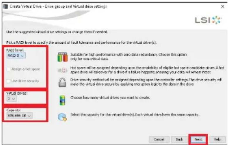Create Virtual Drive - Drive group and Virtual drive settings LSI Use the suggested virtual drive settings or change them if needed. Pick a RAID level to specify the amount of fault tolerance and performance for the virtual drive (s). RAID level: RAID 0 Assign a hot spare Use drive security Virtual drives: 1 Capacity: SOS.655 GB Suitable for high performance with zero data redundancy. Choose this option only for non-ritical data. Hot spare will be assigned depending upon the availability of eligible hot spare candidate drives. A hot spare drive will takeover for a drive if a failure happens, ensuring your data will remain intact. Drive security method will be assigned depending upon the controller settings. The drive security will make the virtual drive secure by applying encryption logic to the data in the drive. Choose how many virtual drives you want to create. Select the capacity for the virtual drives(s). Each virtual drive has the same capacity. Cancel Back Next Help