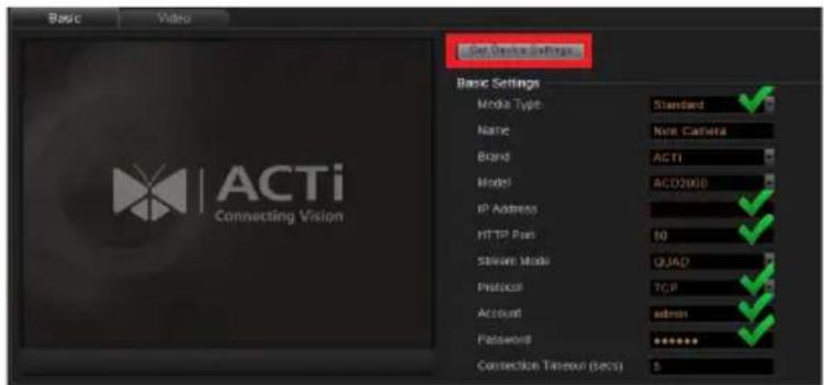 Basic Video Get Device Settings Basic Settings Media Type: Standard Name: Nica Cacheta Brand: ACTI Model: ACD200B IP Address: HTTP Port: 10 Stream Mode: QUAD Protocol: TCP Account: admin Password: ******** Connection Timeout (secs) 5