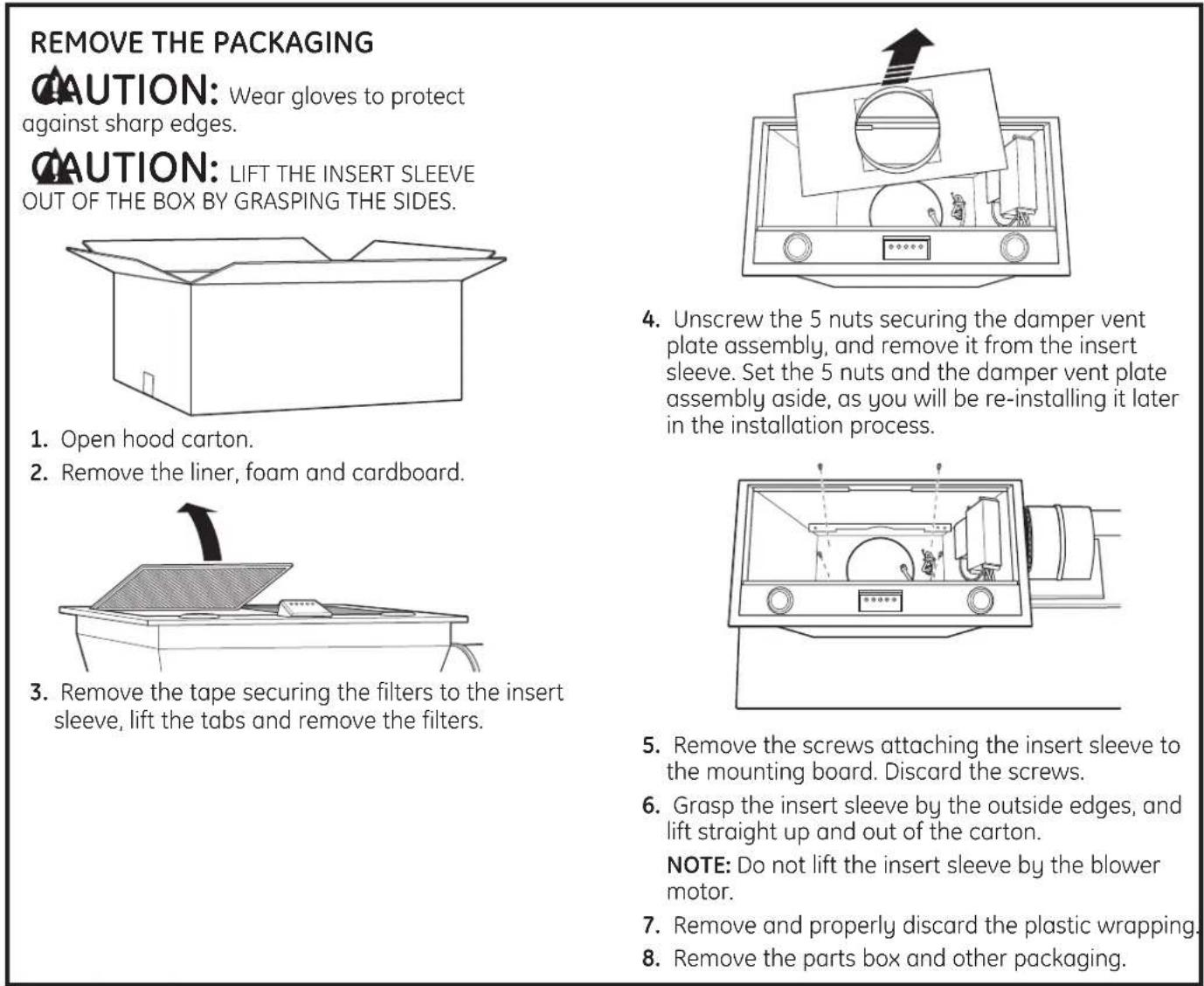 REMOVE THE PACKAGING CAUTION: Wear gloves to protect against sharp edges. CAUTION: LIFT THE INSERT SLEEVE OUT OF THE BOX BY GRASPING THE SIDES. 1. Open hood carton. 2. Remove the liner, foam and cardboard. 3. Remove the tape securing the filters to the insert sleeve, lift the tabs and remove the filters. 4. Unscrew the 5 nuts securing the damper vent plate assembly, and remove it from the insert sleeve. Set the 5 nuts and the damper vent plate assembly aside, as you will be re-installing it later in the installation process. 5. Remove the screws attaching the insert sleeve to the mounting board. Discard the screws. 6. Grasp the insert sleeve by the outside edges, and lift straight up and out of the carton. NOTE: Do not lift the insert sleeve by the blower motor. 7. Remove and properly discard the plastic wrapping. 8. Remove the parts box and other packaging.