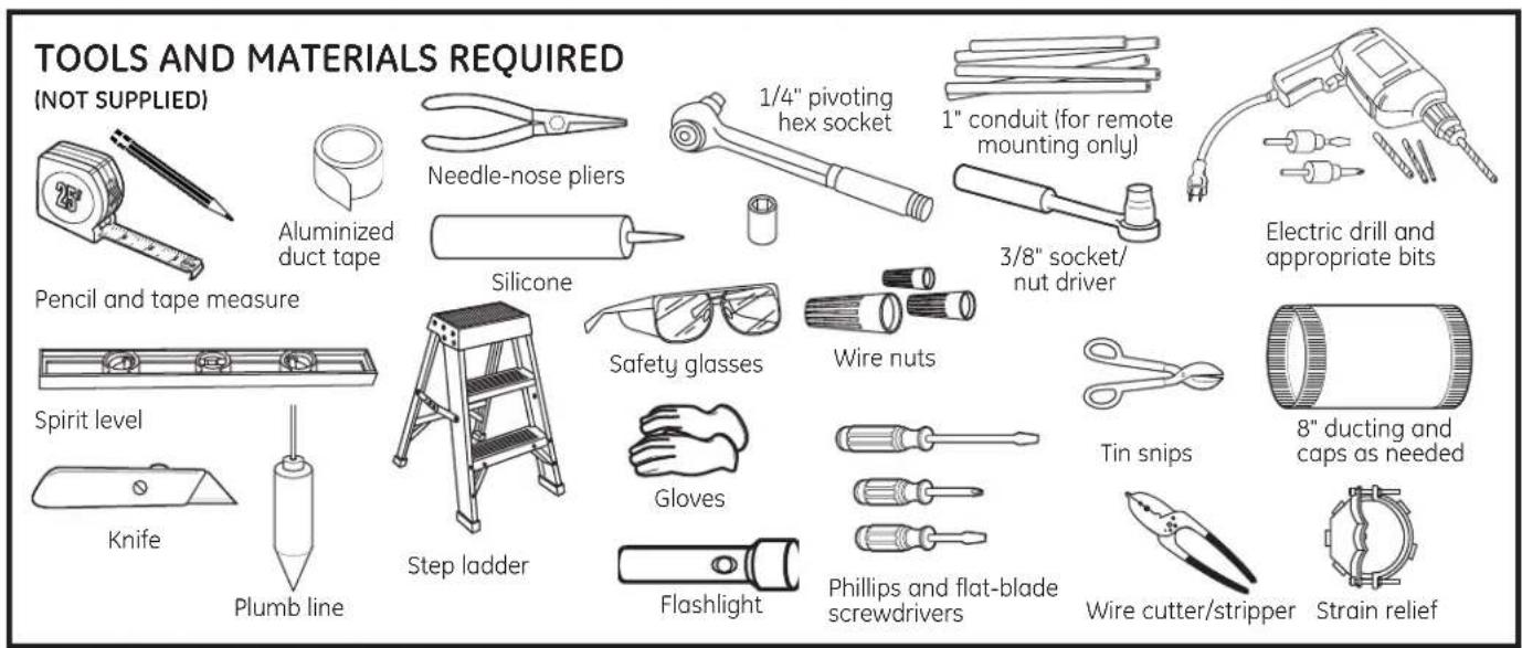 TOOLS AND MATERIALS REQUIRED (NOT SUPPLIED) Aluminized duct tape Needle-nose pliers 1/4" pivoting hex socket 1" conduit (for remote mounting only) 3/8" socket/ nut driver Electric drill and appropriate bits Pencil and tape measure Silicone Safety glasses Wire nuts Spirit level Step ladder Gloves Flashlight Phillips and flat-blade screwdrivers Tin snips 8" ducting and caps as needed Knife Plumb line