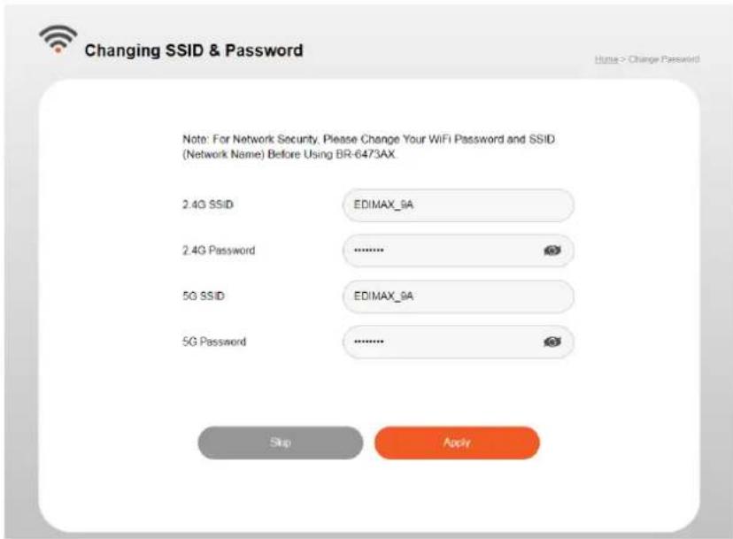 Changing SSID & Password Note: For Network Security, Please Change Your WiFi Password and SSID. (Network Name) Before Using BR-6473AX 2.4G SSID EDIMAX_9A 2.4G Password .......... 5G SSID EDIMAX_9A 5G Password .......... Skip Apply