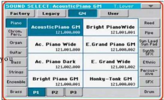 SOUND SELECT: AcousticPiano GM T: Lower Factory Legacy GM User Piano Chrom. Perc. Organ Guitar Bass Strings Ensemble Brass AcousticPiano GM 121.000.000 Ac. Piano Wide 121.001.000 Ac. Piano Dark 121.002.000 Bright Piano GM 121.000.001 P1 P2 P3 Bright PianoWide 121.001.001 E.Grand Piano GM 121.000.002 E. Grand Wide 121.001.002 Honky-Tonk GM 121.000.003 Reed Pipe Syn Lead Syn Pad Synth SFX Ethnic Percous- sive SFX Drum