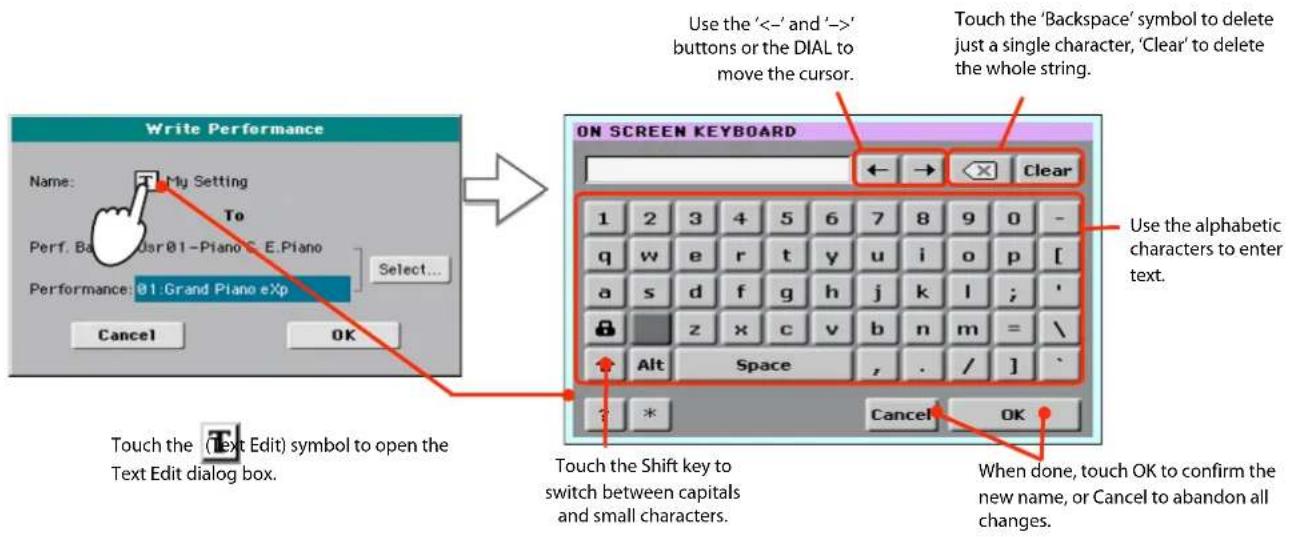 Write Performance Name: My Setting To Perf. Ba Dsr 01-Piano E.Piano Performances 01:Grand Piano eXp Select... Cancel OK Use the '<-' and '->' buttons or the DIAL to move the cursor. Touch the 'Backspace' symbol to delete just a single character, 'Clear' to delete the whole string. ON SCREEN KEYBOARD ←→ → Clear 1 2 3 4 5 6 7 8 9 0 - q w e r tyt y u>i pivot[_ a s d f g h j k,l ;' z x c v b n=m=\ Alt Space , ./]_ ? * Cancel OK Touch the (Text Edit) symbol to open the Text Edit dialog box. Use the alphabetic characters to enter text. Touch the Shift key to switch between capitals and small characters. When done, touch OK to confirm the new name, or Cancel to abandon all changes.