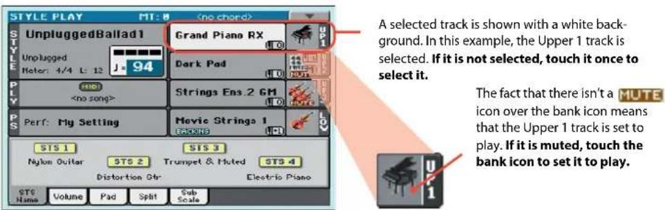STYLE PLAY MT: 8 UnpluggedBallad1 Grand Piano RX Unplugged Meter: 4/4 L: 12 J-94 Dark Pad HIO Strings Ens.2 GM Electric Piano Perf: My Setting Movie Strings 1 STS 1 STS 3 Nylon Guitar STS 2 Trumpet & Muted STS 4 Distortion Str Electric Piano STS Name Volume Pad Split Sub Scale A selected track is shown with a white back-ground. In this example, the Upper 1 track is selected. If it is not selected, touch it once to select it. The fact that there isn't a MUTE icon over the bank icon means that the Upper 1 track is set to play. If it is muted, touch the bank icon to set it to play.