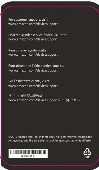 For customer support, visit www.amazon.com/devicesupport Unseren Kundenservice finden Sie unter www.amazon.com/devicesupport Para obtener ayuda, visita www.amazon.com/devicesupport Pour obtenir de l'aide, rendez-vous sur www.amazon.com/devicesupport Per l'assistenza clienti, visita www.amazon.com/devicesupport サポートが必要な場合は www.amazon.com/devicesupportをご 要ください。 © 2015 Amazon.com, Inc. or its affiliates. All rights reserved. Amazon, the Amazon logo and Fire are trademarks of Amazon.com, Inc. or its affiliates. Z2-000441-01 PAP