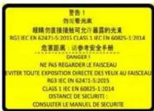 警告！ 勿需激光 眼睛勿直接接触可允许暴露的光束 RG3 IEC EN 62471-5:2015 CLASS 1 IEC EN 60825-1:2014 危害距离：请参考安全手册 DANGER! NE PAS REGARDER LE FAISCEAU EVITER TOUTE EXPOSITION DIRECTE DES YEUX AU FAISCEAU RG3 IEC EN 62471-5:2015 CLASS 1 IEC EN 60825-1:2014 DISTANCE DE SECURIT: CONSULTER LE MANUEL DE SECURITE
