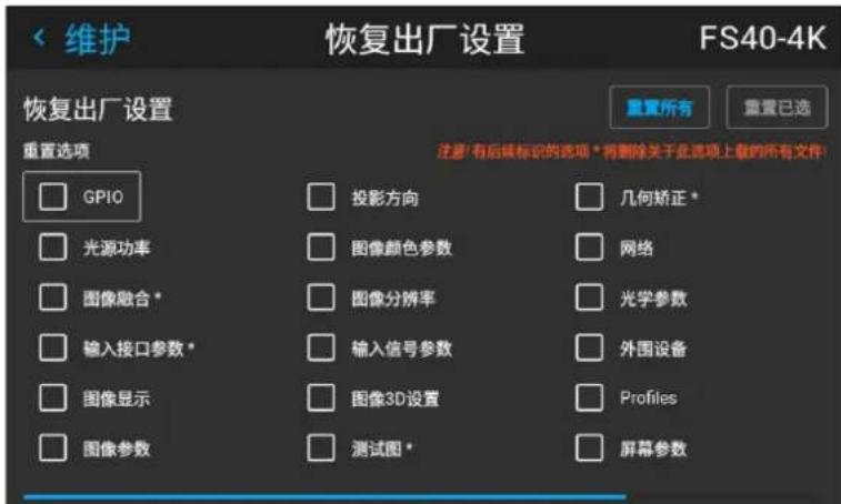 维护 恢复出厂设置 FS40-4K 重复所有 重置已选 恢复出厂设置 重置选项 □ GPIO □ 光源功率 □ 图像融合* □ 输入接口参数* □ 图像显示 □ 图像参数 □ 投影方向 □ 图像颜色参数 □ 图像分辨率 □ 输入信号参数 □ 图像3D设置 □ 测试图* 注意:有后续标识的选项*将删除关于此选项上载的所有文件! □ 几何矫正* □ 网络 □ 光学参数 □ 外围设备 □ Profiles □ 屏幕参数
