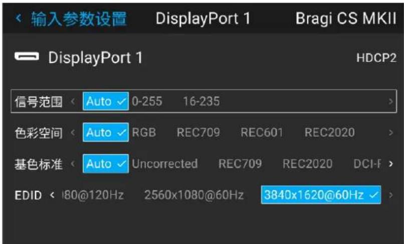 输入参数设置 DisplayPort 1 Bragi CS MKII DisplayPort 1 HDCP2 信号范围 < Auto ✓ 0-255 16-235 > 色彩空间 < Auto ✓ RGB REC709 REC601 REC2020 > 基色标准 < Auto ✓ Uncorrected REC709 REC2020 DCI-F > EDID < 180@120Hz 2560x1080@60Hz 3840x1620@60Hz ✓ >
