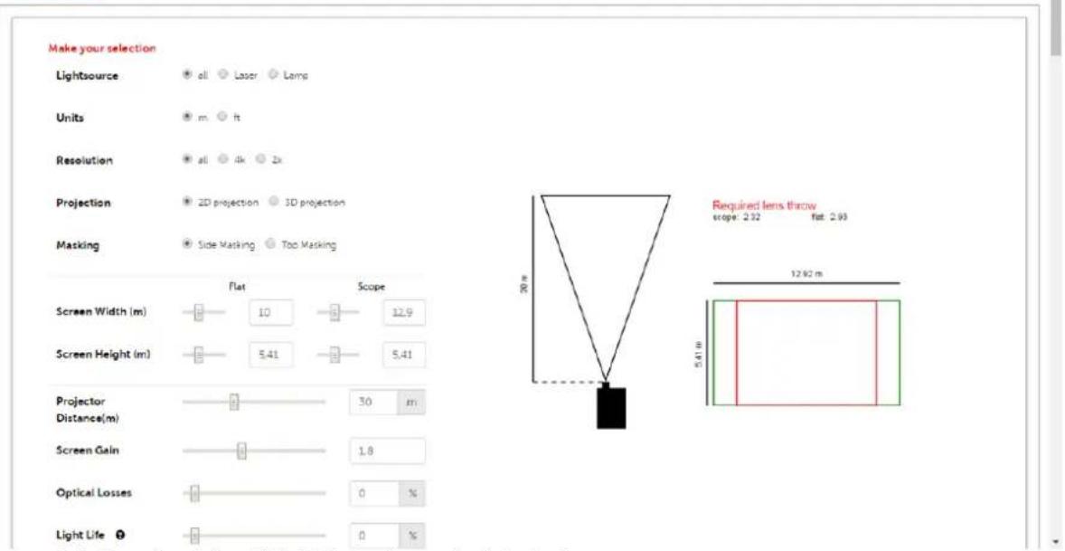 Make your selection Lightsource ● all ○ Laser ○ Lamp Units ● m ○ ft Resolution ● all ○ 4k ○ 2k Projection ● 2D projection ○ 3D projection Masking ● Side Masking ○ Too Masking Screen Width (m) 10 12.9 Screen Height (m) 5.41 5.41 Projector Distance(m) 30 m Screen Gain 1.8 Optical Losses 0 % Light Life 0 %