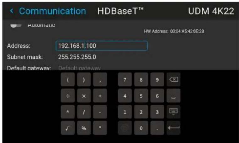 Communication HDBaseT™ UDM 4K22 Automatic HW Address: 00:04:A5:42:0E:28 Address: 192.168.1.100 Subnet mask: 255.255.255.0 Default gateway: Default gateway ( ) , 7 8 9 ÷ × + 4 5 6 ^ / - 1 2 3 ✓ % • 0 .